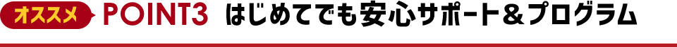 オススメPOINT2 はじめてでも安心サポート＆プログラム